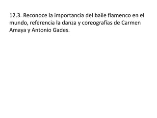 12.3. Reconoce la importancia del baile flamenco en el
mundo, referencia la danza y coreografías de Carmen
Amaya y Antonio Gades.
 
