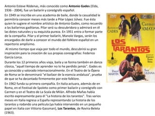 Antonio Esteve Ródenas, más conocido como Antonio Gades (Elda,
1936 - 2004), fue un bailarín y coreógrafo español.
En 1949 se inscribe en una academia de baile, donde la casualidad le
permitiría conocer meses más tarde a Pilar López Júlvez. Fue ésta
quien le sugiere el nombre artístico de Antonio Gades, como recuerdo
a las bailarinas gaditanas. Pilar será su descubridora y admirará en él
las dotes naturales y su exquisita pureza. En 1951 entra a formar parte
de la compañía. Pilar y el primer bailarín, Manolo Vargas, serán los
encargados de darle a conocer el mundo del folklore español en un
repertorio amplísimo.
Al mismo tiempo que viaja por todo el mundo, descubrirá su gran
inspiración para la creación de sus propias coreografías: Federico
García Lorca.
Durante los 12 primeros años viaja, baila y se forma también en danza
clásica, "aquél tiempo de aprender no lo he perdido jamás". Gades es
ya conocido y valorado internacionalmente. En el Teatro de la Ópera
de Roma se le denominará "el bailaor de la esencia andaluza", prueba
de que se ha decantado firmemente por este folklore.
En 1962 funda su primera compañía. En Italia actuara, además de en
Roma, en el Festival de Spoleto como primer bailarín y coreógrafo con
Carmen y en el Teatro de La Scala de Milán. Alfredo Mañas había
escrito expresamente para él "La historia de los tarantos". Tras varios
meses en Italia regresa a España representando La historia de los
tarantos y rodando una película (ya había intervenido en un pequeño
papel en Italia con Vittorio Gassman), Los Tarantos, de Rovira-Beleta
(1963).
 