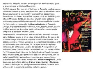 Representa a España en 1964 en la Exposición de Nueva York, quien
lo acoge como a un ídolo del flamenco.
En 1965 estrena Don Juan en el Teatro de la Zarzuela. La obra supone
un buen triunfo de público. Antonio Gades había puesto buena parte
de sus recursos en la producción y se encontrará pocos meses
después casi sin dinero. Hasta 1968 regresa a la Scala de Milán junto
a Rudolf Nuréyev donde, sin cosechar un gran éxito, Gades se
reafirma en su capacidad para transmitir la pureza del baile español.
En 1969 realiza la coreografía de El amor brujo con la Ópera de
Chicago. Representa la obra en Francia, Italia, España, Japón, Estados
Unidos, Marruecos, Argentina, y entre otros países con su propia
compañía, el Ballet de Antonio Gades.
1974 recorrerá todo el mundo. Ese año estrena en Roma su nueva
obra: Bodas de sangre o, en su título original, Crónica del suceso de
bodas de sangre. El éxito le acompaña, ya incluso en España, pero
Gades anuncia su retirada y disuelve la compañía como reacción ante
los fusilamientos de septiembre de 1975 por parte del régimen
franquista. En 1976 rueda Los días del pasado. A excepción de un
viaje por Cuba y Estados Unidos con Alicia Alonso, no vuelve a bailar.
En 1978 es nombrado Director del Ballet Nacional Español. A pesar
de su rotundo éxito, sólo permanece dos años en el puesto. Con los
bailarines del Ballet Nacional que renuncian a su puesto, forma
nueva compañía hasta 1981. Antes rueda Bodas de sangre con Carlos
Saura, con quien haría además El amor brujo, Carmen y Flamenco.
Es tiempo de la apertura y la figura controvertida de Gades se abre
un hueco en el panorama político y cultural español.
 