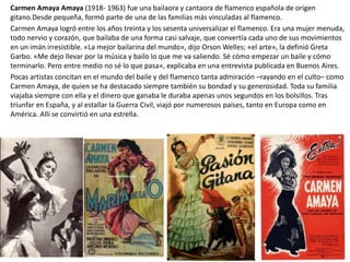 Carmen Amaya Amaya (1918- 1963) fue una bailaora y cantaora de flamenco española de origen
gitano.Desde pequeña, formó parte de una de las familias más vinculadas al flamenco.
Carmen Amaya logró entre los años treinta y los sesenta universalizar el flamenco. Era una mujer menuda,
todo nervio y corazón, que bailaba de una forma casi salvaje, que convertía cada uno de sus movimientos
en un imán irresistible. «La mejor bailarina del mundo», dijo Orson Welles; «el arte», la definió Greta
Garbo. «Me dejo llevar por la música y bailo lo que me va saliendo. Sé cómo empezar un baile y cómo
terminarlo. Pero entre medio no sé lo que pasa», explicaba en una entrevista publicada en Buenos Aires.
Pocas artistas concitan en el mundo del baile y del flamenco tanta admiración –rayando en el culto– como
Carmen Amaya, de quien se ha destacado siempre también su bondad y su generosidad. Toda su familia
viajaba siempre con ella y el dinero que ganaba le duraba apenas unos segundos en los bolsillos. Tras
triunfar en España, y al estallar la Guerra Civil, viajó por numerosos países, tanto en Europa como en
América. Allí se convirtió en una estrella.
 