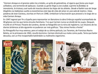 “Carmen Amaya es el granizo sobre los cristales, un grito de golondrina, el cigarro que fuma una mujer
soñadora, una tormenta de aplausos. Cuando su gente llega a una ciudad, suprime la fealdad, la
monotonía, la tristeza; cual vuelo de insectos devora las hojas de los árboles. Desde el ballet ruso de Serge
Diaghilev no habíamos vuelto a encontrarnos este tipo de citas de amor en una sala de teatro». Estas
palabras de Jean Cocteau, escritas en París en 1948, simbolizan la fascinación que provocó a lo largo de su
vida Carmen Amaya.
En 1947 regresó por fin a España para representar en Barcelona la obra Embrujo español acompañada de
40 gitanos con los que tenía vínculos familiares. Y es que Carmen nunca se olvidó de los suyos. Después
triunfó en el Princes Theatre de Londres, donde se fotografió con la reina de Inglaterra. Los titulares de los
diarios británicos al día siguiente no pudieron ser más gráficos: "Dos reinas frente a frente"
Su filmografía fue muy extensa, pero el rodaje de su última película, Los Tarantos, de Francisco Rovira
Beleta, en la primavera de 1963, resultó durísimo. Carmen disimuló sus males como pudo. Tenía que bailar
descalza, con un frío insoportable batiéndole su maltrecho organismo.
 