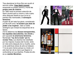 Tras abandonar la firma Dior por acudir al
servicio militar, Yves Saint Laurent
emprendió su propio camino y montó su
propia casa de costura.
En 1962 nació la primera colección de
Saint Laurent para sí mismo y solo cuatro
años después diseñó la que ya es su
prenda más memorable, el esmoquin
femenino.
A partir de ahí todo fue gloria, considerado
por Brunoff como “el hombre que dotó de
poder a las mujeres”, ideó un estilo
andrógino que rompió los esquemas de la
época.
A él le debemos las blusas transparentes,
las espaldas descubiertas, los shorts y
por supuesto la americana femenina.
Nombrado “rey de la moda” por la
revista Time, sus diseños han desfilado
por los mejores museos del mundo, tanto
en vida como después de su muerte, como
si de auténticas obras de arte se tratasen.
Y no es para menos porque su moda y el
arte iban tan de la mano que llegaron a
confundirse en sus diseños. Prueba de ello
es su vestido Mondrian.
 