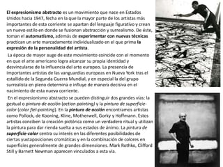 El expresionismo abstracto es un movimiento que nace en Estados
Unidos hacia 1947, fecha en la que la mayor parte de los artistas más
importantes de esta corriente se apartan del lenguaje figurativo y crean
un nuevo estilo en donde se fusionan abstracción y surrealismo. De éste,
toman el automatismo, además de experimentar con nuevas técnicas
practican un arte marcadamente individualizado en el que prima la
expresión de la personalidad del artista.
La época de mayor auge de este movimiento coincide con el momento
en que el arte americano logra alcanzar su propia identidad y
desvincularse de la influencia del arte europeo. La presencia de
importantes artistas de las vanguardias europeas en Nueva York tras el
estallido de la Segunda Guerra Mundial, y en especial la del grupo
surrealista en pleno determina e influye de manera decisiva en el
nacimiento de esta nueva corriente.
En el expresionismo abstracto se pueden distinguir dos grandes vías: la
gestual o pintura de acción (action painting) y la pintura de superficie-
color (color fiel-painting). En la pintura de acción encontramos artistas
como Pollock, de Kooning, Kline, Motherwell, Gorky y Hoffmann. Estos
artistas conciben la creación pictórica como un verdadero ritual y utilizan
la pintura para dar rienda suelta a sus estados de ánimo. La pintura de
superficie-color centra su interés en las diferentes posibilidades de
ciertas yuxtaposiciones cromáticas y en la combinación de colores en
superficies generalmente de grandes dimensiones. Mark Rothko, Clifford
Still y Barnett Newman aparecen vinculados a esta vía.
 