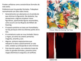 Pueden señalarse como características formales de
este estilo.
Preferencia por los grandes formatos. Trabajaban
normalmente con óleo sobre lienzo.
• Generalmente son abstractos en el sentido de
que eliminan la figuración. No obstante, hay
excepciones y algunos emplean trazos
figurativos, apareciendo figuras reconocibles,
como ocurre con las Mujeres de Willem de
Kooning.
• El espacio pictórico se trata con frontalidad y
no hay jerarquía entre las distintas partes de la
tela.
• El cromatismo suele ser muy limitado: blanco
y negro, así como los colores primarios:
magenta, amarillo y cian.
• Algunos pintores expresionistas que
redujeron la obra a prácticamente un solo
color, estaban ya anticipando el arte minimal.
• Este tipo de cuadros, con violentos trazos de
color en grandes formatos, presenta como
rasgos distintivos la angustia y el conflicto.
Clyfford Still,
Pintura: Willem de Kooning- Two Trees
 