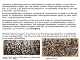Mis pinturas no vienen de un caballete. Prefiero fijar el lienzo nuevo a una pared o en el suelo. Necesito
la resistencia de una superficie dura. En el suelo me siento más tranquilo. Me siento más cerca, más
parte de la pintura, ya que de esta manera puedo caminar alrededor de ella, trabajar desde cuatro lados
y literalmente "estar" en la pintura.
Continúo alejándome de las herramientas tradicionales de los pintores como los caballetes, las paletas y
pinceles, etc. Prefiero varitas, palas de jardinero, cuchillos y pintura diluida o impasto con arena, vidiros
rotos o cualquier otro material añadido.
Cuando estoy "dentro" de mi pintura, no soy consciente de lo que estoy haciendo. Tan solo después de
un periodo de "aclimatación" me doy cuenta de lo que ha pasado. No tengo miedo a hacer cambios,
destruir la imagen, etc., porque la pintura tiene vida propia. Intento dejarla salir. Es sólo cuando pierdo
contacto con la pintura cuando el resultado es un desastre. De lo contrario es armonía pura, un sencillo
dar y recibir, y la pintura resulta bien. Pollock (1956)
Me siento más cerca, más parte de la pintura, ya que de esta manera puedo caminar alrededor de ella,
trabajar desde cuatro lados y estar literalmente en la pintura. Esto es propio de los métodos de pintura
en arena de los indios del Oeste.
Autumn rhythm
Jackson Pollock: Mural (1943). Óleo y pintura con base de agua
sobre lino, 247 x 605 cm.
 