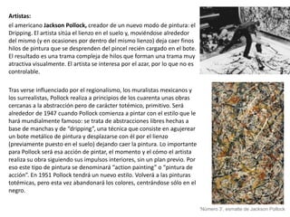 Artistas:
el americano Jackson Pollock, creador de un nuevo modo de pintura: el
Dripping. El artista sitúa el lienzo en el suelo y, moviéndose alrededor
del mismo (y en ocasiones por dentro del mismo lienzo) deja caer finos
hilos de pintura que se desprenden del pincel recién cargado en el bote.
El resultado es una trama compleja de hilos que forman una trama muy
atractiva visualmente. El artista se interesa por el azar, por lo que no es
controlable.
Tras verse influenciado por el regionalismo, los muralistas mexicanos y
los surrealistas, Pollock realiza a principios de los cuarenta unas obras
cercanas a la abstracción pero de carácter totémico, primitivo. Será
alrededor de 1947 cuando Pollock comienza a pintar con el estilo que le
hará mundialmente famoso: se trata de abstracciones libres hechas a
base de manchas y de “dripping”, una técnica que consiste en agujerear
un bote metálico de pintura y desplazarse con él por el lienzo
(previamente puesto en el suelo) dejando caer la pintura. Lo importante
para Pollock será esa acción de pintar, el momento y el cómo el artista
realiza su obra siguiendo sus impulsos interiores, sin un plan previo. Por
eso este tipo de pintura se denominará “action painting” o “pintura de
acción”. En 1951 Pollock tendrá un nuevo estilo. Volverá a las pinturas
totémicas, pero esta vez abandonará los colores, centrándose sólo en el
negro.
'Número 3', esmalte de Jackson Pollock
 