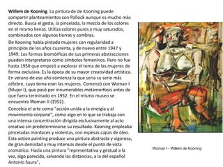 Willem de Kooning. La pintura de de Kooning puede
compartir planteamientos con Pollock aunque es mucho más
directo. Busca el gesto, la pincelada, la mezcla de los colores
en el mismo lienzo. Utiliza colores puros y muy saturados,
combinados con algunos tierras y sombras.
De Kooning había pintado mujeres con regularidad a
principios de los años cuarenta, y de nuevo entre 1947 y
1949. Los formas biomórficas de sus primeras abstracciones
pueden interpretarse como símbolos femeninos. Pero no fue
hasta 1950 que empezó a explorar el tema de las mujeres de
forma exclusiva. Es la época de su mayor creatividad artística.
En verano de ese año comienza la que sería su serie más
célebre, cuyo tema eran las mujeres. Comenzó con Woman I
(Mujer I), que pasó por innumerables metamorfosis antes de
que fuera terminado en 1952. En el mismo museo se
encuentra Woman II (1952).
Concebía el arte como "acción unida a la energía y al
movimiento corporal", como algo en lo que se trabaja con
una intensa concentración dirigida exclusivamente al acto
creativo sin predeterminarse su resultado. Kooning empleaba
pinceladas mordaces y violentas, con espesas capas de óleo.
Esta action painting produce una pintura abstracta y vigorosa,
de gran densidad y muy intensos desde el punto de vista
cromático. Hacía una pintura "representativa y gestual a la
vez, algo parecida, salvando las distancias, a la del español
Antonio Saura",
Woman I - Willem de Kooning
 
