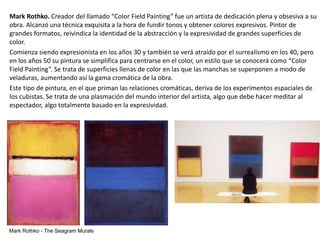Mark Rothko. Creador del llamado “Color Field Painting” fue un artista de dedicación plena y obsesiva a su
obra. Alcanzó una técnica exquisita a la hora de fundir tonos y obtener colores expresivos. Pintor de
grandes formatos, reivindica la identidad de la abstracción y la expresividad de grandes superficies de
color.
Comienza siendo expresionista en los años 30 y también se verá atraído por el surrealismo en los 40, pero
en los años 50 su pintura se simplifica para centrarse en el color, un estilo que se conocerá como “Color
Field Painting”. Se trata de superficies llenas de color en las que las manchas se superponen a modo de
veladuras, aumentando así la gama cromática de la obra.
Este tipo de pintura, en el que priman las relaciones cromáticas, deriva de los experimentos espaciales de
los cubistas. Se trata de una plasmación del mundo interior del artista, algo que debe hacer meditar al
espectador, algo totalmente basado en la expresividad.
Mark Rothko - The Seagram Murals
 