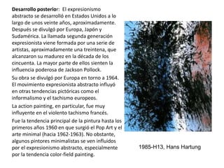 Desarrollo posterior: El expresionismo
abstracto se desarrolló en Estados Unidos a lo
largo de unos veinte años, aproximadamente.
Después se divulgó por Europa, Japón y
Sudamérica. La llamada segunda generación
expresionista viene formada por una serie de
artistas, aproximadamente una treintena, que
alcanzaron su madurez en la década de los
cincuenta. La mayor parte de ellos sienten la
influencia poderosa de Jackson Pollock.
Su obra se divulgó por Europa en torno a 1964.
El movimiento expresionista abstracto influyó
en otras tendencias pictóricas como el
informalismo y el tachismo europeos.
La action painting, en particular, fue muy
influyente en el violento tachismo francés.
Fue la tendencia principal de la pintura hasta los
primeros años 1960 en que surgió el Pop Art y el
arte minimal (hacia 1962-1963). No obstante,
algunos pintores minimalistas se ven influidos
por el expresionismo abstracto, especialmente
por la tendencia color-field painting.
1985-H13, Hans Hartung
 