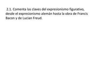 2.1. Comenta las claves del expresionismo figurativo,
desde el expresionismo alemán hasta la obra de Francis
Bacon y de Lucian Freud.
 