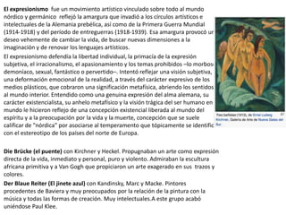 El expresionismo fue un movimiento artístico vinculado sobre todo al mundo
nórdico y germánico reflejó la amargura que invadió a los círculos artísticos e
intelectuales de la Alemania prebélica, así como de la Primera Guerra Mundial
(1914-1918) y del período de entreguerras (1918-1939). Esa amargura provocó un
deseo vehemente de cambiar la vida, de buscar nuevas dimensiones a la
imaginación y de renovar los lenguajes artísticos.
El expresionismo defendía la libertad individual, la primacía de la expresión
subjetiva, el irracionalismo, el apasionamiento y los temas prohibidos –lo morboso,
demoníaco, sexual, fantástico o pervertido–. Intentó reflejar una visión subjetiva,
una deformación emocional de la realidad, a través del carácter expresivo de los
medios plásticos, que cobraron una significación metafísica, abriendo los sentidos
al mundo interior. Entendido como una genuina expresión del alma alemana, su
carácter existencialista, su anhelo metafísico y la visión trágica del ser humano en el
mundo le hicieron reflejo de una concepción existencial liberada al mundo del
espíritu y a la preocupación por la vida y la muerte, concepción que se suele
calificar de "nórdica" por asociarse al temperamento que tópicamente se identifica
con el estereotipo de los países del norte de Europa.
Die Brücke (el puente) con Kirchner y Heckel. Propugnaban un arte como expresión
directa de la vida, inmediato y personal, puro y violento. Admiraban la escultura
africana primitiva y a Van Gogh que propiciaron un arte exagerado en sus trazos y
colores.
Der Blaue Reiter (El jinete azul) con Kandinsky, Marc y Macke. Pintores
procedentes de Baviera y muy preocupados por la relación de la pintura con la
música y todas las formas de creación. Muy intelectuales.A este grupo acabó
uniéndose Paul Klee.
 