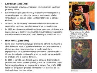 • E. KIRCHNER (1880-1938)
• Sus formas son angulosas, inspiradas en el cubismo y sus líneas
gruesas y rectas.
• Sus temas son paisajes urbanos y chicas mirando escaparates o
moviéndose por las calles. Por tanto, el movimiento y la luz,
reflejadas en los colores ácidos son los motores de la obra de
Kirchner.
• La fiereza de los colores y su excentricidad marcan mucho los
personajes. Los trazos son vigorosos y la luz es muy intensa.
• En 1937, en plena ascensión del nazismo, su arte se calificó de arte
degenerado y se destruyeron muchos de sus trabajos. Su precaria
situación emocional empeoró a raíz de ello y se suicidó en 1938
• ERICH HECKEL (1883-1976)
• Como otros miembros del grupo Die Brücke admiró muchísimo la
obra de Edvard Munch, y pretendía tender un «puente» entre la
pintura alemana neorromántica y la moderna pintura
expresionista. Los cuatro miembros fundadores usaron mucho la
técnica de grabado en xilografía al ser un medio barato y rápido
de producir arte al alcance de todos.
• En 1937 el partido nazi declaró que su obra era degenerada; le
prohibió mostrar su obra en público, y más de 700 cuadros suyos
fueron confiscados de los museos de la nación. Para el año 1944
todos sus bloques de grabado en madera y las planchas de sus
láminas habían sido destruidas.
Fränzi ante una silla tallada
(1910), de Ernst Ludwig
Kirchner, Museo Thyssen-
Bornemisza, Madrid.
 