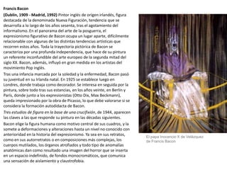 Francis Bacon
(Dublín, 1909 - Madrid, 1992) Pintor inglés de origen irlandés, figura
destacada de la denominada Nueva Figuración, tendencia que se
desarrolla a lo largo de los años sesenta, tras el agotamiento del
informalismo. En el panorama del arte de la posguerra, el
expresionismo figurativo de Bacon ocupa un lugar aparte, difícilmente
relacionable con algunas de las distintas tendencias artísticas que
recorren estos años. Toda la trayectoria pictórica de Bacon se
caracteriza por una profunda independencia, que hace de su pintura
un referente inconfundible del arte europeo de la segunda mitad del
siglo XX. Bacon, además, influyó en gran medida en los artistas del
movimiento Pop inglés.
Tras una infancia marcada por la soledad y la enfermedad, Bacon pasó
su juventud en su Irlanda natal. En 1925 se establece luego en
Londres, donde trabaja como decorador. Se interesa en seguida por la
pintura, sobre todo tras sus estancias, en los años veinte, en Berlín y
París, donde junto a los expresionistas (Otto Dix, Max Beckmann),
queda impresionado por la obra de Picasso, lo que debe valorarse si se
considera la formación autodidacta de Bacon.
Tres estudios de figura en la base de una crucifixión, de 1944, aparecen
las claves a las que responde su pintura en las décadas siguientes.
Bacon elige la figura humana como motivo central de sus cuadros, y la
somete a deformaciones y alteraciones hasta un nivel no conocido con
anterioridad en la historia del expresionismo. Ya sea en sus retratos,
como en sus autorretratos o en composiciones más complejas, los
cuerpos mutilados, los órganos atrofiados y todo tipo de anomalías
anatómicas dan como resultado una imagen del horror que se inserta
en un espacio indefinido, de fondos monocromáticos, que comunica
una sensación de aislamiento y claustrofobia.
El papa Inocencio X de Velázquez
de Francis Bacon
 