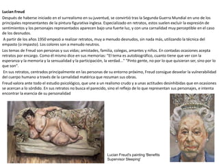 Lucian Freud
Después de haberse iniciado en el surrealismo en su juventud, se convirtió tras la Segunda Guerra Mundial en uno de los
principales representantes de la pintura figurativa inglesa. Especializado en retratos, estos suelen excluir la expresión de
sentimientos y los personajes representados aparecen bajo una fuerte luz, y con una carnalidad muy perceptible en el caso
de los desnudos.
A partir de los años 1950 empezó a realizar retratos, muy a menudo desnudos, sin nada más, utilizando la técnica del
empasto (o impasto). Los colores son a menudo neutros.
Los temas de Freud son personas y sus vidas; amistades, familia, colegas, amantes y niños. En contadas ocasiones acepta
retratos por encargo. Como él mismo dice en sus memorias: "El tema es autobiográfico, cuanto tiene que ver con la
esperanza y la memoria y la sensualidad y la participación, la verdad..." "Pinto gente, no por lo que quisieran ser, sino por lo
que son".
En sus retratos, centrados principalmente en las personas de su entorno próximo, Freud consigue desvelar la vulnerabilidad
del cuerpo humano a través de la carnalidad matérica que rezuman sus obras.
Freud valora ante todo el estudio psicológico, que une a un realismo crudo y a unas actitudes desinhibidas que en ocasiones
se acercan a lo sórdido. En sus retratos no busca el parecido, sino el reflejo de lo que representan sus personajes, e intenta
encontrar la esencia de su personalidad
Lucian Freud's painting 'Benefits
Supervisor Sleeping'
 