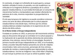 En contraste, el origen en la Bretaña de la post-guerra, aunque
también utilizaba la ironía y la parodia, era más académico y se
enfocaba en la imaginería dinámica y paradójica de la cultura
popular estadounidense, la cual estaba formada por un conjunto de
mecanismos fuertes y manipuladores que estaban afectando los
patrones de la vida, mientras mejoraban la prosperidad de la
sociedad.
El arte pop temprano de Inglaterra se puede considerar entonces
como una serie de ideas alimentadas por la cultura popular
estadounidense vista desde lejos, mientras que los artistas
estadounidenses estaban inspirados en la experiencia de vivir
dentro de dicha cultura.
En el Reino Unido: el Grupo Independiente
Fundado en Londres en 1952, es precursor del movimiento artístico
pop.Las discusiones del grupo se centraban en la cultura popular y
la implicación de la aparición de dichos elementos de comerciales,
películas, tiras cómicas, ciencia ficción y la tecnología. Durante la
primera reunión del Grupo independiente en 1952, el co-fundador,
artista y escultor Eduardo Paolozzi presentó una serie de «objetos
encontrados» tales como anuncios, personajes de tiras cómicas,
portadas de revistas y material gráfico que representaba la cultura
estadounidense. Una de las imágenes I was a Rich Man's Plaything,
el cual incluye la primera vez en que se utilizó la palabra “pop!″,
Eduardo Paolozzi
 