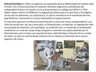Richard Hamilton En 1956, se organizó una exposición para la Whitechapel Art Gallery, bajo
el título This is Tomorrow (Esto es mañana). Hamilton organizó la contribución del
Independent Group a la muestra, en la cual presentaría su collage Just What Is It That
Makes Today's Homes So Different, So Appealing? (¿Pero qué es lo que hace a los hogares
de hoy día tan diferentes, tan atractivos?), el cual se convertiría en el manifiesto del arte
pop británico, movimiento en el que interpretaría un papel esencial.
En esta obra aparecen multitud de elementos de la cultura de masas estadounidense: una
chica de revista (ver: pin up y cover girl), un fisioculturista, un televisor, un logotipo de Ford,
una portada de historieta, una aspiradora, un cartel de cine, un retrato de un antepasado
centenario y un enorme chupa-chups (chupetín o caramelo con palo) sostenido por el
fisioculturista como si fuese una raqueta de tenis, todo ello bajo el planeta Tierra a modo
de techo. Su obra se nutriría desde entonces de los motivos y elementos de la cultura
popular y de masas.
 