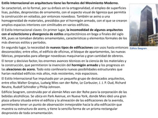 Estilo Internacional en arquitectura tiene las formales del Movimiento Moderno.
Se caracterizó, en lo formal, por su énfasis en la ortogonalidad, el empleo de superficies
lisas, pulidas, desprovistas de ornamento, con el aspecto visual de ligereza que permitía
la construcción en voladizo, por entonces novedoso. También se avino a una
homogeneidad de materiales, presididos por el hormigón armado, con el que se crearon
amplios espacios interiores con similitudes en varios edificios.
El Estilo Internacional claves: En primer lugar, la incomodidad de algunos arquitectos
con el eclecticismo y divergencia de estilos arquitectónicos en boga a finales del siglo
XIX, pues se tomaban detalles ornamentales, características y elementos formales de los
más diversos estilos y períodos.
En segundo lugar, la necesidad de nuevos tipos de edificaciones con usos hasta entonces
desconocidos; entre ellos, el edificio de oficinas, el bloque de apartamentos, las nuevas
fábricas, preparadas para albergar novedosas maquinarias y gran cantidad de obreros.
El tercer y decisivo factor, los enormes avances técnicos en la ciencia de los materiales y
la construcción, que permitieron la invención del hormigón armado y los progresos en
las aleaciones de acero. Todo esto conllevaría nuevas posibilidades estructurales que
harían realidad edificios más altos, más resistentes, más espaciosos.
El Estilo Internacional fue impulsado por un pequeño grupo de destacados arquitectos,
entre ellos Walter Gropius, Ludwig Mies van der Rohe, Le Corbusier, J. J. P. Oud, Richard
Neutra, Rudolf Schindler y Philip Johnson.
Edificio Seagram, construido por el alemán Mies van der Rohe para la corporación de las
bebidas alcohólicas. Se ubica en Park Avenue, en Nueva York, donde Mies ideó una gran
plaza urbana situada entre el edificio y la alineación de las edificaciones de la avenida,
permitiendo tener un punto de observación inmejorable hacia la alta edificación que
muestra su estructura de acero, y tiene la sencilla forma de un prisma rectangular
desprovisto de toda ornamentación.
 