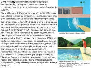 David Hockney Fue un importante contribuidor del
movimiento de Arte Pop en la década de 1960, es
considerado uno de los artistas británicos más influyentes del
siglo XX.
Pintor, dibujante, fotógrafo y escenógrafo inglés, célebre por
sus pinturas satíricas, su obra gráfica, sus dibujos magistrales
y sus agudos retratos de personalidades contemporáneas.
Sus obras de la década de 1960, como la serie sobre piscinas
de Los Ángeles, están pintadas en un estilo deliberadamente
ingenuo y colorista, con una temática extraída de la cultura
popular. A Bigger Splash (1967,) es una de sus pinturas más
conocidas. La ironía y el ingenio de Hockney, junto con su
talento para las composiciones y los diseños de fuerte
expresividad, le llevaron a finales de la década de 1960 a un
estilo más naturalista, en particular en sus retratos. Aunque
sin llegar a ser totalmente realistas, estas obras, pintadas en
su estilo preferido, superficies planas de pintura acrílica y
gran profusión de líneas de esmerado dibujo, son
representaciones sensibles que a veces tienden a realzar a
sus modelos. Las notables escenografías que realizó para
diferentes óperas, son muy importantes sus composiciones
hechas con Polaroid, a las que llama ensamblajes, como
Henry Moore (1982), constituyen otro ejemplo de su trabajo
fotográfico.
Retrato de un artista (1971)
Descripción: Acrílico sobre lienzo. 214 x 304,8 cm.
Localización: Collection David Geffen
Autor: David Hockney
Hockney, David Image A Bigger Splash
 