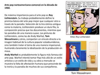 Arte pop norteamericano comenzó en la década de
1960.
De máxima importancia para el arte pop es Roy
Lichtenstein. Su trabajo probablemente define la
premisa básica del arte pop mejor que cualquier otro a
través de la parodia. Selección de la tira cómica antigua
como la materia, Lichtenstein produce un duro filo, la
composición precisa que los documentos, mientras que
las parodias de una manera suave. Las pinturas de
Lichtenstein, como las de Andy Warhol, Tom
Wesselmann y otros, comparten un vínculo directo a la
imagen habitual de la cultura popular estadounidense,
sino también tratar el tema de una manera impersonal,
ilustrando claramente la idealización de la producción en
masa.
Andy Warhol es probablemente la figura más famosa del
arte pop. Warhol intentó tomar Pop más allá de un estilo
artístico a un estilo de vida y su obra a menudo se
muestra la falta de afectación humana que prescinde de
la ironía y la parodia de muchos de sus compañeros.
Artist, Roy Lichtenstein
Tom Wesselmann
 