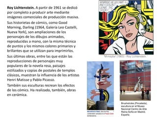Roy Lichtenstein. A partir de 1961 se dedicó
por completo a producir arte mediante
imágenes comerciales de producción masiva.
Sus historietas de cómics, como Good
Morning, Darling (1964, Galería Leo Castelli,
Nueva York), son ampliaciones de los
personajes de los dibujos animados,
reproducidas a mano, con la misma técnica
de puntos y los mismos colores primarios y
brillantes que se utilizan para imprimirlos.
Sus últimas obras, entre las que están las
reproducciones de personajes muy
populares de la novela rosa, paisajes
estilizados y copias de postales de templos
clásicos, muestran la influencia de los artistas
Henri Matisse y Pablo Picasso.
También sus esculturas recrean los efectos
de los cómics. Ha realizado, también, obras
en cerámica.
Brushstroke (Pincelada),
escultura en el Museo
Nacional Centro de Arte
Reina Sofía en Madrid,
España.
'M-maybe' (1963) - Roy Lichtenstein. '
 