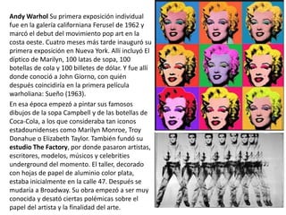 Andy Warhol Su primera exposición individual
fue en la galería californiana Ferusel de 1962 y
marcó el debut del movimiento pop art en la
costa oeste. Cuatro meses más tarde inauguró su
primera exposición en Nueva York. Allí incluyó El
díptico de Marilyn, 100 latas de sopa, 100
botellas de cola y 100 billetes de dólar. Y fue allí
donde conoció a John Giorno, con quién
después coincidiría en la primera película
warholiana: Sueño (1963).
En esa época empezó a pintar sus famosos
dibujos de la sopa Campbell y de las botellas de
Coca-Cola, a los que consideraba tan iconos
estadounidenses como Marilyn Monroe, Troy
Donahue o Elizabeth Taylor. También fundó su
estudio The Factory, por donde pasaron artistas,
escritores, modelos, músicos y celebrities
underground del momento. El taller, decorado
con hojas de papel de aluminio color plata,
estaba inicialmente en la calle 47. Después se
mudaría a Broadway. Su obra empezó a ser muy
conocida y desató ciertas polémicas sobre el
papel del artista y la finalidad del arte.
 