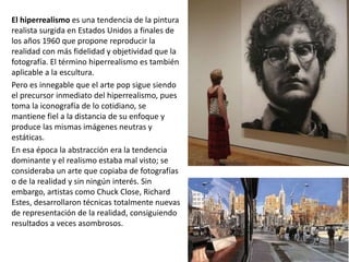 El hiperrealismo es una tendencia de la pintura
realista surgida en Estados Unidos a finales de
los años 1960 que propone reproducir la
realidad con más fidelidad y objetividad que la
fotografía. El término hiperrealismo es también
aplicable a la escultura.
Pero es innegable que el arte pop sigue siendo
el precursor inmediato del hiperrealismo, pues
toma la iconografía de lo cotidiano, se
mantiene fiel a la distancia de su enfoque y
produce las mismas imágenes neutras y
estáticas.
En esa época la abstracción era la tendencia
dominante y el realismo estaba mal visto; se
consideraba un arte que copiaba de fotografías
o de la realidad y sin ningún interés. Sin
embargo, artistas como Chuck Close, Richard
Estes, desarrollaron técnicas totalmente nuevas
de representación de la realidad, consiguiendo
resultados a veces asombrosos.
 