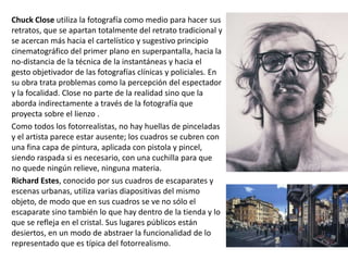 Chuck Close utiliza la fotografía como medio para hacer sus
retratos, que se apartan totalmente del retrato tradicional y
se acercan más hacia el cartelístico y sugestivo principio
cinematográfico del primer plano en superpantalla, hacia la
no-distancia de la técnica de la instantáneas y hacia el
gesto objetivador de las fotografías clínicas y policiales. En
su obra trata problemas como la percepción del espectador
y la focalidad. Close no parte de la realidad sino que la
aborda indirectamente a través de la fotografía que
proyecta sobre el lienzo .
Como todos los fotorrealistas, no hay huellas de pinceladas
y el artista parece estar ausente; los cuadros se cubren con
una fina capa de pintura, aplicada con pistola y pincel,
siendo raspada si es necesario, con una cuchilla para que
no quede ningún relieve, ninguna materia.
Richard Estes, conocido por sus cuadros de escaparates y
escenas urbanas, utiliza varias diapositivas del mismo
objeto, de modo que en sus cuadros se ve no sólo el
escaparate sino también lo que hay dentro de la tienda y lo
que se refleja en el cristal. Sus lugares públicos están
desiertos, en un modo de abstraer la funcionalidad de lo
representado que es típica del fotorrealismo.
 