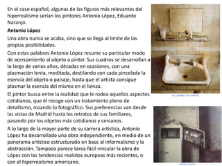 En el caso español, algunas de las figuras más relevantes del
hiperrealismo serían los pintores Antonio López, Eduardo
Naranjo.
Antonio López
Una obra nunca se acaba, sino que se llega al límite de las
propias posibilidades.
Con estas palabras Antonio López resume su particular modo
de acercamiento al objeto a pintar. Sus cuadros se desarrollan a
lo largo de varios años, décadas en ocasiones, con una
plasmación lenta, meditada, destilando con cada pincelada la
esencia del objeto o paisaje, hasta que el artista consigue
plasmar la esencia del mismo en el lienzo.
El pintor busca entre la realidad que le rodea aquellos aspectos
cotidianos, que él recoge con un tratamiento pleno de
detallismo, rozando lo fotográfico. Sus preferencias van desde
las vistas de Madrid hasta los retratos de sus familiares,
pasando por los objetos más cotidianos y cercanos.
A lo largo de la mayor parte de su carrera artística, Antonio
López ha desarrollado una obra independiente, en medio de un
panorama artístico estructurado en base al informalismo y la
abstracción. Tampoco parece tarea fácil vincular la obra de
López con las tendencias realistas europeas más recientes, o
con el hiperrealismo americano.
 