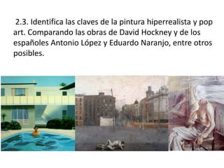2.3. Identifica las claves de la pintura hiperrealista y pop
art. Comparando las obras de David Hockney y de los
españoles Antonio López y Eduardo Naranjo, entre otros
posibles.
 