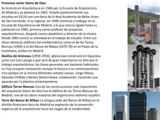Francisco Javier Sáenz de Oiza
Se licenció en Arquitectura en 1946 por la Escuela de Arquitectura
de Madrid y se doctoró en 1965. Amplió posteriormente sus
estudios en EEUU con una beca de la Real Academia de Bellas Artes
de San Fernando. A su regreso, en 1949 comenzó a trabajar en la
Escuela de Arquitectura de Madrid, a la que estuvo ligado hasta su
jubilación en 1985, primero como profesor de proyectos
arquitectónicos, después como catedrático y director de la misma.
Desde 1983 centró su actividad en el trabajo de estudio. Entre sus
obras destacan edificios tan emblemáticos como el de las Torres
Blancas (1969) o el del Banco de Bilbao (1972-78) en el Paseo de la
Castellana, ambos en Madrid
Basílica de Aránzazu (1950-1954), iglesia que construirá en Gipuzkoa
junto con Luis Laorga y que será de gran importancia no sólo por el
trabajo arquitectónico -las líneas generales son bastante habituales,
no hay una gran renovación aunque la lectura sí es contemporánea-
sino porque en la misma diferentes artistas vascos -Jorge Oteiza,
Eduardo Chillida o Nestor Basterretxea- colaborarán, haciendo una
apuesta por la plástica contemporánea
Edificio Torres Blancas Una de las construcciones más imponentes
del arquitecto Sáenz de Oiza fue el edificio de las Torres Blancas de
Madrid, una de las obras maestras del organicismo extremo español.
Torre del Banco de Bilbao La antigua sede del Banco de Bilbao en el
distrito financiero Azca de Madrid es expresión de la conversión
orgánica de la arquitectura hacía los rasgos de la modernidad.
.
 
