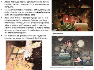 • Antoni Tàpies, se interesa por el surrealismo durante
los años cuarenta como reacción al arte conservador
franquista.
• Encontramos notables referencias a Miró, Ernst y Klee
en las obras de este periodo, como en Parafaragamus,
Kaffir o Collage amb billets de banc.
• Hacia 1951, Tàpies se desliga del grupo Dau al Set e
inicia una evolución individual. Opta por una línea
informalista, abstracta, basada en las investigaciones
sobre la materia pictórica como medio expresivo
artístico e impone como valor total la materia frente a
la forma, su obra se convirtió en el máximo ejemplo
del informalismo español.
• Los miembros del grupo tuvieron una trayectoria
irregular, por lo que en 1954 acabó disolviéndose..
Parafaragamus,
Antoni Tàpies Gat i piràmides (Gato y pirámides)
 