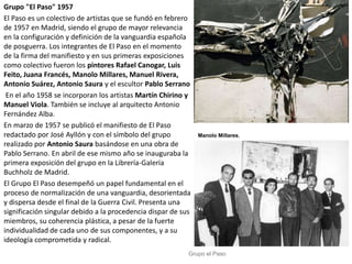 Grupo "El Paso" 1957
El Paso es un colectivo de artistas que se fundó en febrero
de 1957 en Madrid, siendo el grupo de mayor relevancia
en la configuración y definición de la vanguardia española
de posguerra. Los integrantes de El Paso en el momento
de la firma del manifiesto y en sus primeras exposiciones
como colectivo fueron los pintores Rafael Canogar, Luis
Feito, Juana Francés, Manolo Millares, Manuel Rivera,
Antonio Suárez, Antonio Saura y el escultor Pablo Serrano
En el año 1958 se incorporan los artistas Martín Chirino y
Manuel Viola. También se incluye al arquitecto Antonio
Fernández Alba.
En marzo de 1957 se publicó el manifiesto de El Paso
redactado por José Ayllón y con el símbolo del grupo
realizado por Antonio Saura basándose en una obra de
Pablo Serrano. En abril de ese mismo año se inauguraba la
primera exposición del grupo en la Librería-Galería
Buchholz de Madrid.
El Grupo El Paso desempeñó un papel fundamental en el
proceso de normalización de una vanguardia, desorientada
y dispersa desde el final de la Guerra Civil. Presenta una
significación singular debido a la procedencia dispar de sus
miembros, su coherencia plástica, a pesar de la fuerte
individualidad de cada uno de sus componentes, y a su
ideología comprometida y radical.
Manolo Millares,
Grupo el Paso
 