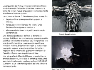 La vanguardia de París y el Expresionismo Abstracto
norteamericano fueron los puntos de referencia y
contacto con un nuevo lenguaje que inmediatamente
asimilaron e hicieron propio.
Los componentes de El Paso tienen pintos en común:
• la primacía de una expresividad agresiva e
intensa;
• la reducción intencionada del color a unos
límites mínimos para su existencia
• el convencimiento en una poética artística del
compromiso.
Uno de los aspectos que definen la dimensión
plástica de El Paso fue precisamente su preocupación
y actitud crítica ante la realidad y su compromiso con
una situación histórica. La vanguardia significaba
rebeldía, ruptura. El compromiso con la realidad del
momento suponía una misma actitud de lucha y
negación de lo establecido que los miembros de El
Paso identificaron con su práctica artística.
Una fotografía de Manolo Millares, reproducida en
diversas ocasiones, en la que el pintor aparece junto
a un deteriorado cartel en el que se lee «PROHIBIDO
EL PASO», es un testimonio preciso de esta actitud a
contracorriente.
Antonio Saura Crucifixión
Luis Feito N.º 179
 