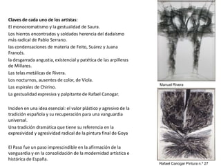 Claves de cada uno de los artistas:
El monocromatismo y la gestualidad de Saura.
Los hierros encontrados y soldados herencia del dadaísmo
más radical de Pablo Serrano.
las condensaciones de materia de Feito, Suárez y Juana
Francés.
la desgarrada angustia, existencial y patética de las arpilleras
de Millares.
Las telas metálicas de Rivera.
Los nocturnos, ausentes de color, de Viola.
Las espirales de Chirino.
La gestualidad expresiva y palpitante de Rafael Canogar.
Inciden en una idea esencial: el valor plástico y agresivo de la
tradición española y su recuperación para una vanguardia
universal.
Una tradición dramática que tiene su referencia en la
expresividad y agresividad radical de la pintura final de Goya
El Paso fue un paso imprescindible en la afirmación de la
vanguardia y en la consolidación de la modernidad artística e
histórica de España.
Manuel Rivera
Rafael Canogar Pintura n.º 27
 