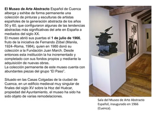 Sala del Museo de Arte Abstracto
Español, inaugurado en 1966
(Cuenca).
El Museo de Arte Abstracto Español de Cuenca
alberga y exhibe de forma permanente una
colección de pinturas y esculturas de artistas
españoles de la generación abstracta de los años
50 y 60, que configuraron algunas de las tendencias
abstractas más significativas del arte en España a
mediados del siglo XX.
El museo abrió sus puertas el 1 de julio de 1966,
fruto de la iniciativa de Fernando Zóbel (Manila,
1924–Roma, 1984), quien en 1980 donó su
colección a la Fundación Juan March. Desde
entonces esta institución la ha incrementado y
completado con sus fondos propios y mediante la
adquisición de nuevas obras.
La colección permanente de este museo cuenta con
abundantes piezas del grupo “El Paso”.
Situado en las Casas Colgadas de la ciudad de
Cuenca, en un edificio medieval muy singular de
finales del siglo XV sobre la Hoz del Huécar,
propiedad del Ayuntamiento, el museo ha sido ha
sido objeto de varias remodelaciones.
 