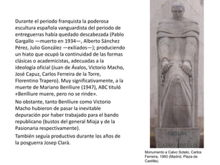 Durante el periodo franquista la poderosa
escultura española vanguardista del periodo de
entreguerras había quedado descabezada (Pablo
Gargallo —muerto en 1934—, Alberto Sánchez
Pérez, Julio González —exiliados—); produciendo
un hiato que ocupó la continuidad de las formas
clásicas o academicistas, adecuadas a la
ideología oficial (Juan de Ávalos, Victorio Macho,
José Capuz, Carlos Ferreira de la Torre,
Florentino Trapero). Muy significativamente, a la
muerte de Mariano Benlliure (1947), ABC tituló
«Benlliure muere, pero no se rinde».
No obstante, tanto Benlliure como Victorio
Macho hubieron de pasar la inevitable
depuración por haber trabajado para el bando
republicano (bustos del general Miaja y de la
Pasionaria respectivamente).
También seguía productivo durante los años de
la posguerra Josep Clarà.
Monumento a Calvo Sotelo, Carlos
Ferreira, 1960 (Madrid, Plaza de
Castilla).
 