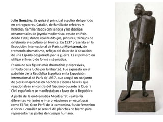 Julio González. Es quizá el principal escultor del periodo
en entreguerras. Catalán, de familia de orfebres y
herreros, familiarizados con la forja y los diseños
ornamentales de joyería modernista, reside en País
desde 1900, donde realiza dibujos, pinturas, trabajos de
orfebrería y escultura en bronce. En 1937 presenta en la
Exposición Internacional de París su Montserrat, de
tremendo dramatismo, reflejo del dolor de la situación
de una España desgarrada por la guerra. Es el primero en
utilizar el hierro de forma sistemática.
Es una de sus figuras más dramáticas y expresivas,
símbolo de la lucha por la libertad. Fue expuesta en el
pabellón de la República Española en la Exposición
Internacional de París de 1937, que acogió un conjunto
de piezas inspiradas en hechos y escenas bélicas que
reaccionaban en contra del fascismo durante la Guerra
Civil española y se manifestaban a favor de la República.
A partir de la emblemática Montserrat, realizaría
diferentes variantes o interpretaciones en esculturas
como El Pie, Gran Perfil de la campesina, Busto femenino
o Torso. González se servirá de planchas de hierro para
representar las partes del cuerpo humano.
 