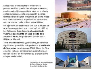 En los 80 su trabajo sufre el influjo de la
posmodernidad quedará en el aspecto externo,
en cierto detalles decorativos, pero en la planta,
en los materiales, en la organización o en las
formas no tendrá gran influencia. En cierto modo
esta nueva tendencia le posibilitará ser todavía
más expresivo, cuidar más el lado estético.
Los ejemplos de esta nueva fase son el Museo de
Arte Contemporáneo que construyó en 1985 en
Las Palmas de Gran Canaria, el conjunto de
viviendas que levantó en 1986 al lado de la
autopista M-30, los pabellones que en 1987
IFEMA de Madrid,
Torre Triana en Sevilla y por último, la obra más
significativa y también más polémica, el auditorio
de Santander construido en 1989. Sáenz de Oiza
en estos trabajos combinará el racionalismo, el
funcionalismo, en menor medida el organicismo
y la posmodernidad,
1-Viviendas de la autopista M-30
2- Torre Triana en Sevilla
3-auditorio de Santander
 