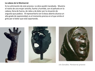 La cabeza de la Montserrat
Es la culminación de este proceso. La obra quedó inacabada. Muestra
el rostro de una mujer sencilla, fuerte y humilde, con el pañuelo en la
cabeza, llena de fuerza, de rabia y de dolor por la situación de
angustia que padece. Al representarla con la boca abierta alcanza un
alto grado de expresividad, es el momento preciso en el que emite el
grito por el dolor que está soportando.
 