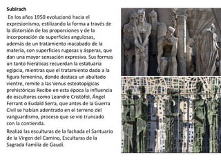 Subirach
En los años 1950 evolucionó hacia el
expresionismo, estilizando la forma a través de
la distorsión de las proporciones y de la
incorporación de superficies angulosas,
además de un tratamiento inacabado de la
materia, con superficies rugosas y ásperas, que
dan una mayor sensación expresiva. Sus formas
un tanto hieráticas recuerdan la estatuaria
egipcia, mientras que el tratamiento dado a la
figura femenina, donde destaca un abultado
vientre, remite a las Venus esteatopígicas
prehistóricas Recibe en esta época la influencia
de escultores como Leandre Cristòfol, Ángel
Ferrant o Eudald Serra, que antes de la Guerra
Civil se habían adentrado en el terreno del
vanguardismo, proceso que se vio truncado
con la contienda.
Realizó las esculturas de la fachada el Santuario
de la Virgen del Camino, Esculturas de la
Sagrada Familia de Gaudí.
 