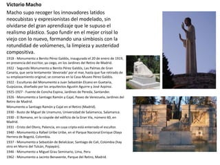 Victorio Macho
Macho supo recoger los innovadores latidos
neocubistas y expresionistas del modelado, sin
olvidarse del gran aprendizaje que le supuso el
realismo plástico. Supo fundir en el mejor crisol lo
viejo con lo nuevo, formando una simbiosis con la
rotundidad de volúmenes, la limpieza y austeridad
compositiva.
1918 - Monumento a Benito Pérez Galdós, inaugurado el 20 de enero de 1919,
en presencia del escritor, ya ciego, en los Jardines del Retiro de Madrid.
1922 - Segundo Monumento a Benito Pérez Galdós, Las Palmas de Gran
Canaria, que sería lentamente 'devorado' por el mar, hasta que fue retirado de
su emplazamiento original; se conserva en la Casa-Museo Pérez Galdós.
1922 - Esculturas del Monumento a Juan Sebastián Elcano en Guetaria,
Guipúzcoa, diseñado por los arquitectos Agustín Aguirre y José Azpíroz.
1925-1927 - Fuente de Concha Espina, Jardines de Pereda, Santander.
1926 - Monumento a Santiago Ramón y Cajal, Paseo de Venezuela, Jardines del
Retiro de Madrid.
Monumento a Santiago Ramón y Cajal en el Retiro (Madrid).
1930 - Busto de Miguel de Unamuno, Universidad de Salamanca, Salamanca.
1930 - El Romano, en la cúspide del edificio de la Gran Vía, número 60, en
Madrid.
1931 - Cristo del Otero, Palencia, en cuya cripta está enterrado el escultor.
1940 - Monumento a Rafael Uribe Uribe, en el Parque Nacional Enrique Olaya
Herrera de Bogotá, Colombia.
1937 - Monumento a Sebastián de Belalcázar, Santiago de Cali, Colombia (hay
otro en Morro del Tulcán, Popayán).
1946 - Monumento a Miguel Grau Seminario, Lima, Peru
1962 - Monumento a Jacinto Benavente, Parque del Retiro, Madrid.
 
