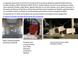 La siguiente generación se lanzó a la innovación de la escultura abstracta española (Pablo Serrano,
Eusebio Sempere, Pablo Palazuelo, Martín Chirino, Andreu Alfaro), de entre la que destacó el núcleo
vasco (Eduardo Chillida, Jorge Oteiza, Agustín Ibarrola). En los años setenta, ya en plena Transición, la
formación del Museo de Escultura al Aire Libre del Paseo de la Castellana en Madrid, significó todavía
un escándalo cultural, centrado en las dificultades para exhibir La Sirena Varada de Chillida.
Compuesta por 17 obras de escultores de esta generación y de la época de las Vanguardias
Si quieres consultar los datos de las piezas de la colección
Sirena Varada, Eduardo Chillida
(Castellana, Madrid).
Móvil, Eusebio Sempere
(Castellana, Madrid). Proyecto para
un monumento
IV B, Pablo
Palazuelo
(Castellana,
Madrid).
 