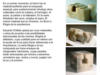 En un primer momento, el hierro fue el
material preferido para la búsqueda
espacial, pero posteriormente introdujo otros
materiales como la madera, el hormigón, el
acero, la piedra o el alabastro. En la serie
Alrededor del vacío, emplea el acero. El
mismo material que en Gnomon, Iru Burni o
Elogio de la arquitectura.
Eduardo Chillida optará por unos materiales
u otros de acuerdo a las posibilidades
estructurales de los mismos. Elegirá el
alabastro, cuya cualidad pone en relieve con
la ayuda de la luz para hacer referencias a la
Arquitectura. La serie Elogio a la luz,
compuesta por trece ensayos de
ortogonales volúmenes, cuyas paredes
están atravesadas por breves y estrechos
corredores que, rectos y curvos, juegan con
la luz y la sombra.
 