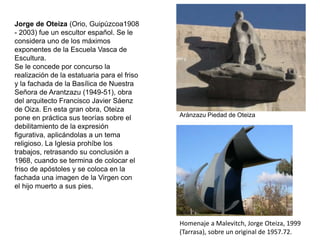 Homenaje a Malevitch, Jorge Oteiza, 1999
(Tarrasa), sobre un original de 1957.72.
Jorge de Oteiza (Orio, Guipúzcoa1908
- 2003) fue un escultor español. Se le
considera uno de los máximos
exponentes de la Escuela Vasca de
Escultura.
Se le concede por concurso la
realización de la estatuaria para el friso
y la fachada de la Basílica de Nuestra
Señora de Arantzazu (1949-51), obra
del arquitecto Francisco Javier Sáenz
de Oiza. En esta gran obra, Oteiza
pone en práctica sus teorías sobre el
debilitamiento de la expresión
figurativa, aplicándolas a un tema
religioso. La Iglesia prohíbe los
trabajos, retrasando su conclusión a
1968, cuando se termina de colocar el
friso de apóstoles y se coloca en la
fachada una imagen de la Virgen con
el hijo muerto a sus pies.
Aránzazu Piedad de Oteiza
 