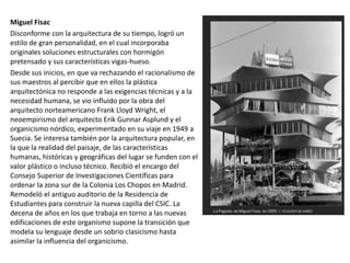 Miguel Fisac
Disconforme con la arquitectura de su tiempo, logró un
estilo de gran personalidad, en el cual incorporaba
originales soluciones estructurales con hormigón
pretensado y sus características vigas-hueso.
Desde sus inicios, en que va rechazando el racionalismo de
sus maestros al percibir que en ellos la plástica
arquitectónica no responde a las exigencias técnicas y a la
necesidad humana, se vio influido por la obra del
arquitecto norteamericano Frank Lloyd Wright, el
neoempirismo del arquitecto Erik Gunnar Asplund y el
organicismo nórdico, experimentado en su viaje en 1949 a
Suecia. Se interesa también por la arquitectura popular, en
la que la realidad del paisaje, de las características
humanas, históricas y geográficas del lugar se funden con el
valor plástico o incluso técnico. Recibió el encargo del
Consejo Superior de Investigaciones Científicas para
ordenar la zona sur de la Colonia Los Chopos en Madrid.
Remodeló el antiguo auditorio de la Residencia de
Estudiantes para construir la nueva capilla del CSIC. La
decena de años en los que trabaja en torno a las nuevas
edificaciones de este organismo supone la transición que
modela su lenguaje desde un sobrio clasicismo hasta
asimilar la influencia del organicismo.
 