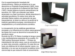Jorge Oteiza Caja vacía.
Con la experimentación heredada del
constructivismo, Oteiza se embarca en lo que
denomina su Propósito Experimental (1955), título
con el que se presenta en la Bienal de São Paulo
(1957), donde obtiene el premio extraordinario de
escultura. En 1959, por entender que había
alcanzado a su fase conclusiva, decide abandonar la
actividad escultórica. En estos cinco años de
actividad Oteiza realiza una operación de gran
trascendencia, al situar su obra en la senda de la
tradición geométrica europea, reivindicando el
neoplasticismo y el constructivismo soviético.
La recuperación de las estéticas geométricas
europeas y su influencia en la cultura vasca generan
las bases de lo que se denomina la escuela de la
escultura vasca.
Durante los 60 y 70 Oteiza investiga la lengua vasca
y las manifestaciones populares de su pueblo. En
1963 publica Quousque tandem…! Ensayo de
interpretación del alma vasca, que se convertiría en
su texto más conocido y polémico. En este libro se
hace una defensa de la cultura popular vasca y su
identidad, a la vez que se propone la estética como
ciencia bajo la que subsumir todo el conocimiento.
Caja metafísica
 