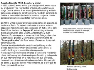 Bosque de Oma, cerca
de Guernica
Agustín Ibarrola 1930- Escultor y pintor.
n 1950 conoció a otro artista que tuvo gran influencia sobre
su producción y su mentalidad artística, el escultor vasco
Jorge Oteiza; junto a él se introdujo en la división y análisis
del espacio propia del constructivismo. También aprendió de
Oteiza la mentalidad de creación artística conjunta, donde
participaran numerosos artistas y diferentes artes.
En 1956, y tras realizar diversas exposiciones en España, se
trasladó a París. En esta ciudad conoció a otros artistas
españoles residentes allí, con los cuales en 1957, en el café
Rond Point fundaron el Equipo 57; entre integrantes de
dicho grupo fueron José Duarte, Ángel Duarte y Juan
Serrano. En este época, a través de José Ortega, descubre
la técnica del grabado y se integra en el movimiento de
"Estampa Popular" del País Vasco. Esta es su época del
constructivismo.
Durante los años 60 inicia su actividad política y social,
siendo detenido en 1962 y encarcelado varios años, la
prisión de Burgos por su militancia comunista.
Hace algunos años decidió retirarse a su caserío realizando
obras pictóricas y escultóricas de gran formato, y trabajando
en sus intervenciones en la naturaleza en sus Bosques,
decoraciones pictóricas realizadas en árboles. Un ejemplo
de estos, y quizá su trabajo más conocido, es el Bosque de
Oma, cerca de Guernica
Bosque de Totems, 1996 (50 traviesas de
ferrocarril sobre bloques de hormigón,
Estación Prícipe Pío, Madrid)
 