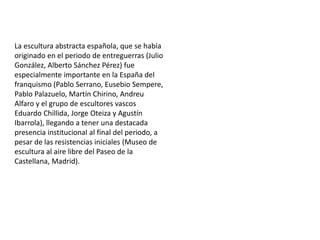 La escultura abstracta española, que se había
originado en el periodo de entreguerras (Julio
González, Alberto Sánchez Pérez) fue
especialmente importante en la España del
franquismo (Pablo Serrano, Eusebio Sempere,
Pablo Palazuelo, Martín Chirino, Andreu
Alfaro y el grupo de escultores vascos
Eduardo Chillida, Jorge Oteiza y Agustín
Ibarrola), llegando a tener una destacada
presencia institucional al final del periodo, a
pesar de las resistencias iniciales (Museo de
escultura al aire libre del Paseo de la
Castellana, Madrid).
 