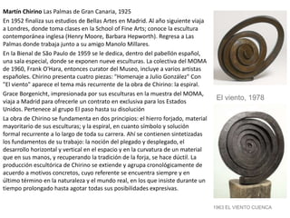 Martín Chirino Las Palmas de Gran Canaria, 1925
En 1952 finaliza sus estudios de Bellas Artes en Madrid. Al año siguiente viaja
a Londres, donde toma clases en la School of Fine Arts; conoce la escultura
contemporánea inglesa (Henry Moore, Barbara Hepworth). Regresa a Las
Palmas donde trabaja junto a su amigo Manolo Millares.
En la Bienal de São Paulo de 1959 se le dedica, dentro del pabellón español,
una sala especial, donde se exponen nueve esculturas. La colectiva del MOMA
de 1960, Frank O'Hara, entonces curator del Museo, incluye a varios artistas
españoles. Chirino presenta cuatro piezas: "Homenaje a Julio González" Con
"El viento" aparece el tema más recurrente de la obra de Chirino: la espiral.
Grace Borgenicht, impresionada por sus esculturas en la muestra del MOMA,
viaja a Madrid para ofrecerle un contrato en exclusiva para los Estados
Unidos. Pertenece al grupo El paso hasta su disolución
La obra de Chirino se fundamenta en dos principios: el hierro forjado, material
mayoritario de sus esculturas; y la espiral, en cuanto símbolo y solución
formal recurrente a lo largo de toda su carrera. Ahí se contienen sintetizadas
los fundamentos de su trabajo: la noción del plegado y desplegado, el
desarrollo horizontal y vertical en el espacio y en la curvatura de un material
que en sus manos, y recuperando la tradición de la forja, se hace dúctil. La
producción escultórica de Chirino se extiende y agrupa cronológicamente de
acuerdo a motivos concretos, cuyo referente se encuentra siempre y en
último término en la naturaleza y el mundo real, en los que insiste durante un
tiempo prolongado hasta agotar todas sus posibilidades expresivas.
El viento, 1978
1963 EL VIENTO CUENCA
 