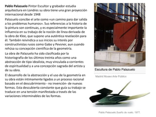 Pablo Palazuelo Pintor Escultor y grabador estudia
arquitectura en Londres su obra tiene una gran proyección
internacional desde 1948
Palazuelo concibe el arte como «un camino para dar salida
a los problemas humanos». Sus referencias a la historia de
la pintura son continuas, y es especialmente importante la
influencia en su trabajo de la noción de línea derivada de
la obra de Klee, que supone una auténtica revelación para
él. También reivindica a sus inicios su interés por
constructivistas rusos como Gabo y Pevsner, aun cuando
rehúsa su concepción científica de la geometría.
La obra de Palazuelo ha sido clasificada por la
historiografía de los últimos treinta años como una
abstracción de tipo idealista, muy vinculada a corrientes
de espiritualidad y a una concepción sagrada del artista y
de su obra.
El desarrollo de la abstracción y el uso de la geometría en
su obra están íntimamente ligados a un proceso racional
basado en el descubrimiento - no invención- de nuevas
formas. Esta descubierta constante que guía su trabajo se
traduce en una tensión manifestada a través de las
variaciones interminables de las formas.
Madrid Museo Arte Público
Pablo Palazuelo.Sueño de vuelo. 1977.
 